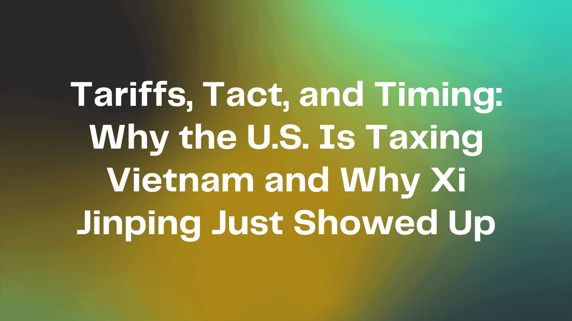 Tariffs, Tact, and Timing: Why the U.S. Is Taxing Vietnam and Why Xi Jinping Just Showed Up